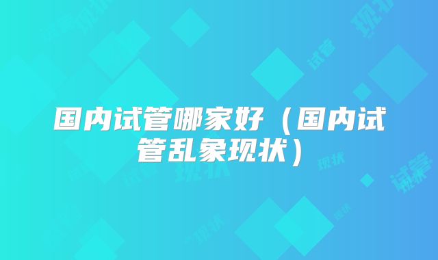 国内试管哪家好（国内试管乱象现状）