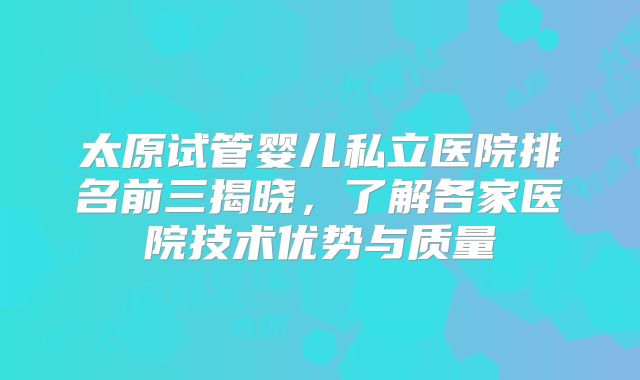 太原试管婴儿私立医院排名前三揭晓,了解各家医院技术优势与质量