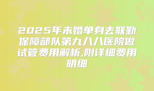 2025年未婚单身去联勤保障部队第九八八医院做试管费用解析,附详细费用明细