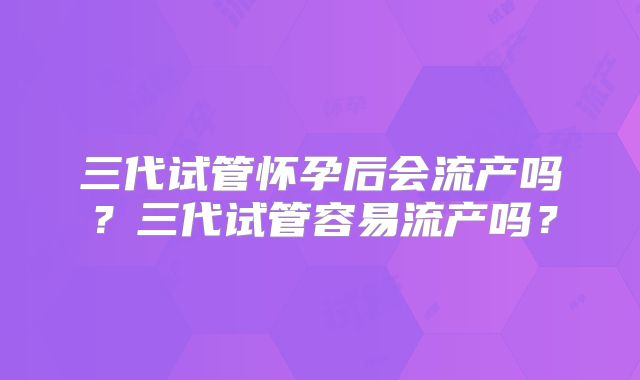 三代试管怀孕后会流产吗？三代试管容易流产吗？