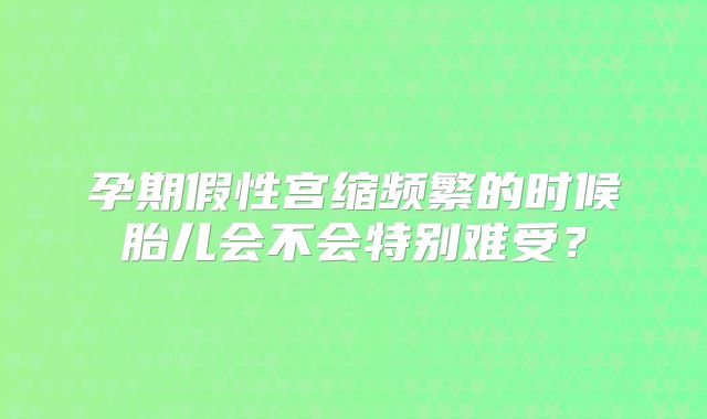 孕期假性宫缩频繁的时候胎儿会不会特别难受？