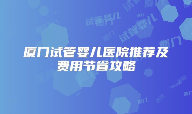 厦门试管婴儿医院推荐及费用节省攻略