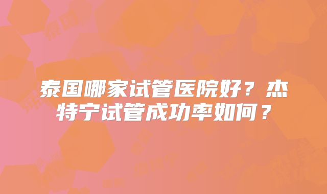 泰国哪家试管医院好？杰特宁试管成功率如何？