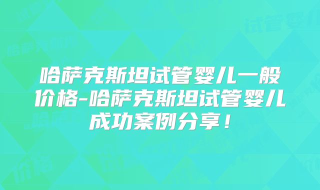 哈萨克斯坦试管婴儿一般价格-哈萨克斯坦试管婴儿成功案例分享！