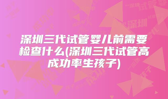 深圳三代试管婴儿前需要检查什么(深圳三代试管高成功率生孩子)