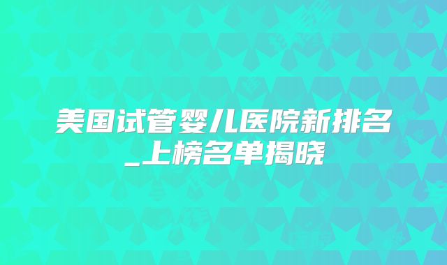 美国试管婴儿医院新排名_上榜名单揭晓