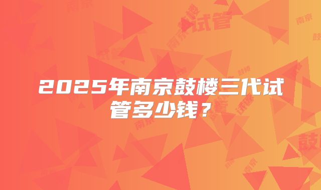 2025年南京鼓楼三代试管多少钱？