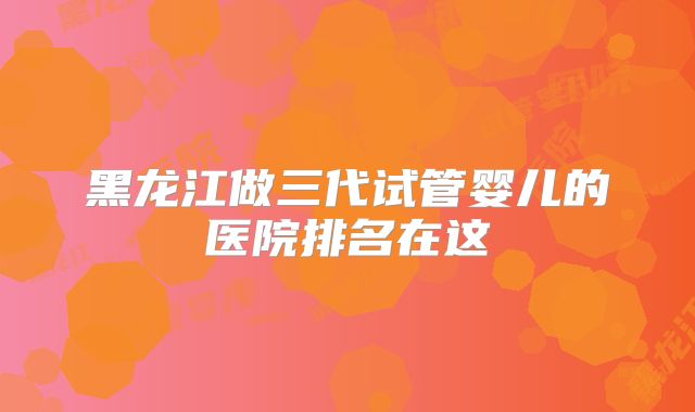 黑龙江做三代试管婴儿的医院排名在这