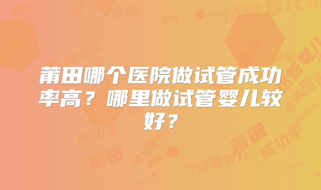 莆田哪个医院做试管成功率高？哪里做试管婴儿较好？