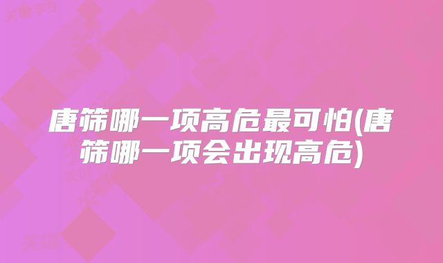 唐筛哪一项高危最可怕(唐筛哪一项会出现高危)