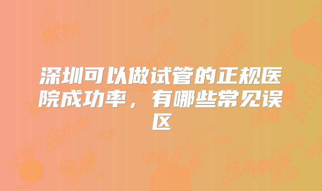 深圳可以做试管的正规医院成功率，有哪些常见误区
