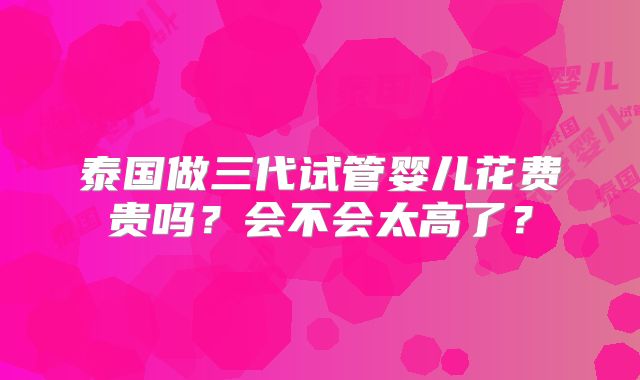 泰国做三代试管婴儿花费贵吗？会不会太高了？