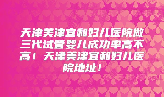 天津美津宜和妇儿医院做三代试管婴儿成功率高不高!天津美津宜和妇儿医院地址!