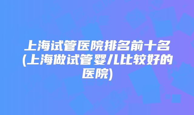 上海试管医院排名前十名(上海做试管婴儿比较好的医院)