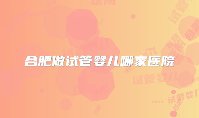 合肥做试管婴儿哪家医院