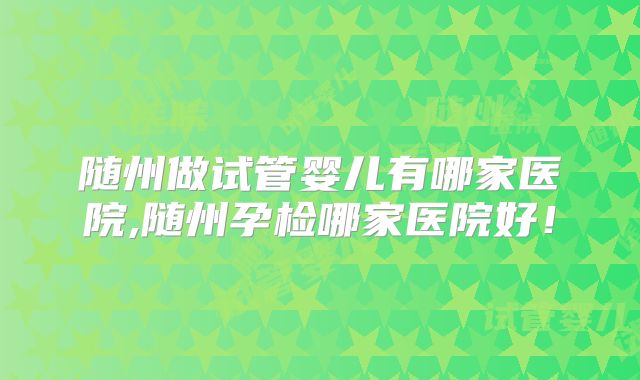 随州做试管婴儿有哪家医院,随州孕检哪家医院好！
