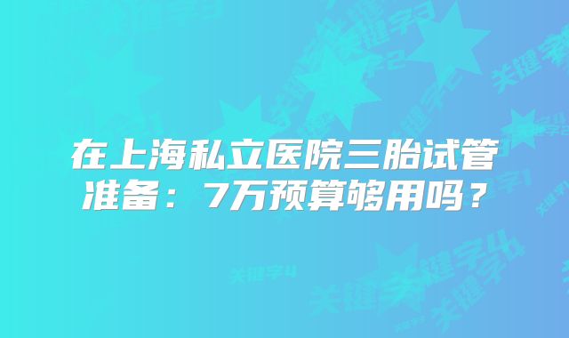 在上海私立医院三胎试管准备：7万预算够用吗？