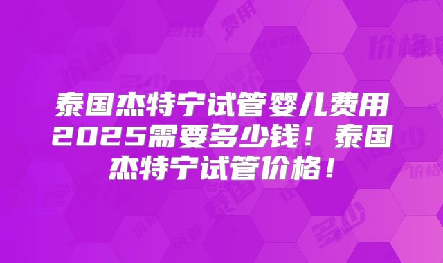 泰国杰特宁试管婴儿费用2025需要多少钱!泰国杰特宁试管价格!