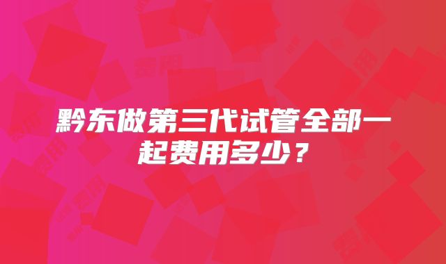 黔东做第三代试管全部一起费用多少?