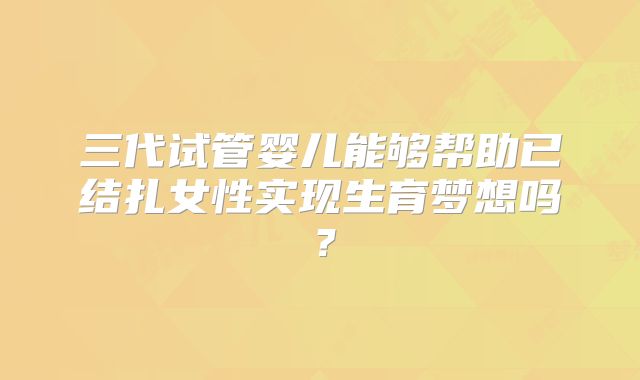三代试管婴儿能够帮助已结扎女性实现生育梦想吗？
