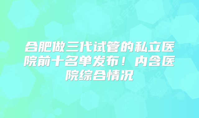 合肥做三代试管的私立医院前十名单发布!内含医院综合情况