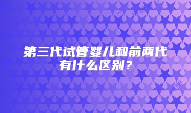 第三代试管婴儿和前两代有什么区别？
