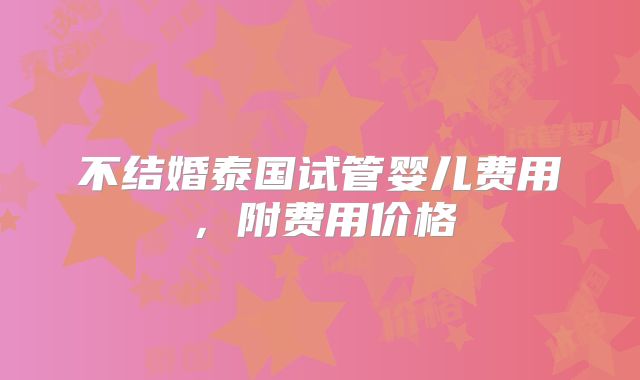 不结婚泰国试管婴儿费用，附费用价格