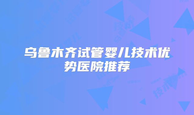 乌鲁木齐试管婴儿技术优势医院推荐