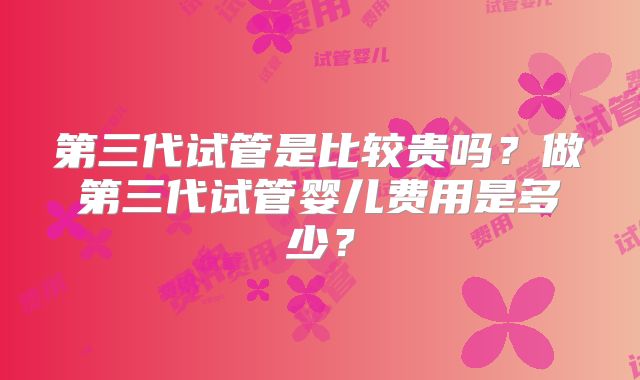 第三代试管是比较贵吗?做第三代试管婴儿费用是多少?