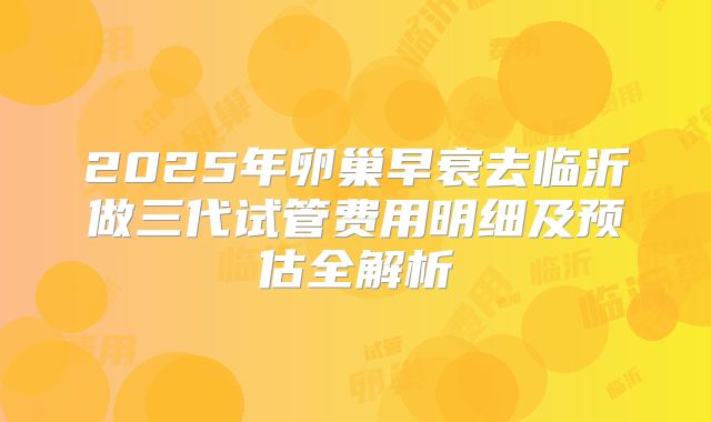 2025年卵巢早衰去临沂做三代试管费用明细及预估全解析