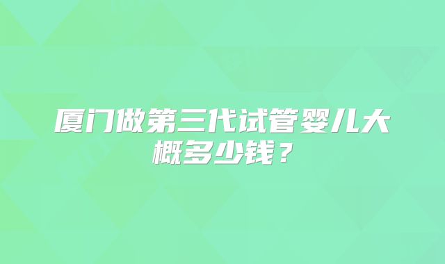 厦门做第三代试管婴儿大概多少钱?