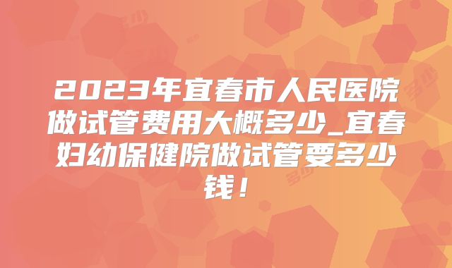 2023年宜春市人民医院做试管费用大概多少_宜春妇幼保健院做试管要多少钱！