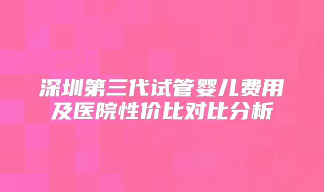 深圳第三代试管婴儿费用及医院性价比对比分析