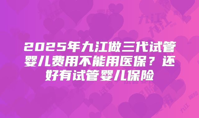 2025年九江做三代试管婴儿费用不能用医保？还好有试管婴儿保险