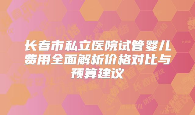 长春市私立医院试管婴儿费用全面解析价格对比与预算建议