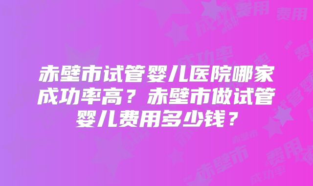 赤壁市试管婴儿医院哪家成功率高？赤壁市做试管婴儿费用多少钱？