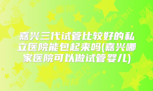 嘉兴三代试管比较好的私立医院能包起来吗(嘉兴哪家医院可以做试管婴儿)
