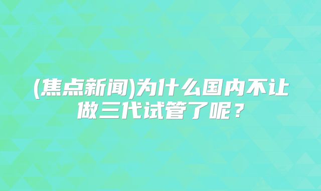 (焦点新闻)为什么国内不让做三代试管了呢？