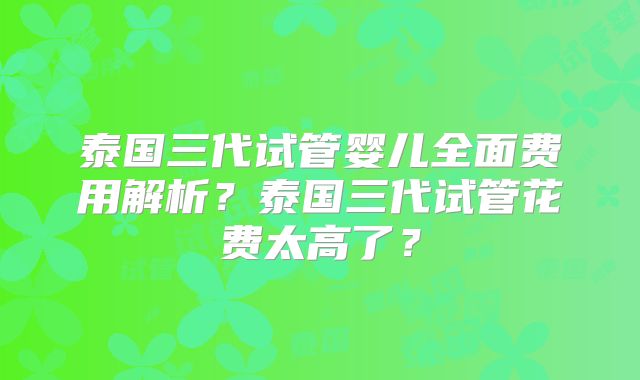泰国三代试管婴儿全面费用解析?泰国三代试管花费太高了?