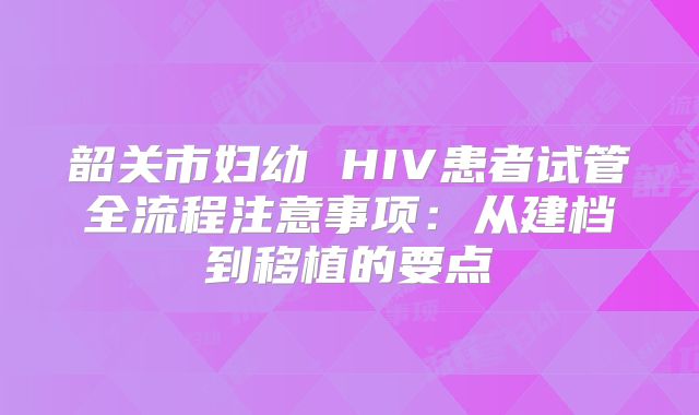 韶关市妇幼 HIV患者试管全流程注意事项：从建档到移植的要点