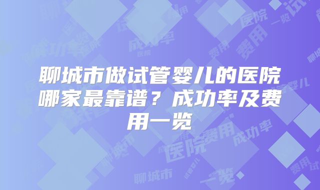 聊城市做试管婴儿的医院哪家最靠谱？成功率及费用一览