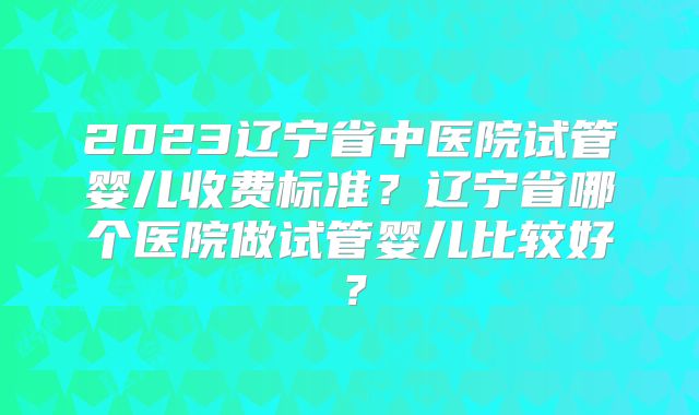 2023辽宁省中医院试管婴儿收费标准?辽宁省哪个医院做试管婴儿比较好?