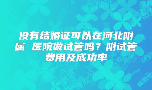 没有结婚证可以在河北附属 医院做试管吗？附试管费用及成功率