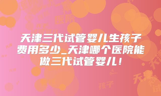 天津三代试管婴儿生孩子费用多少_天津哪个医院能做三代试管婴儿!