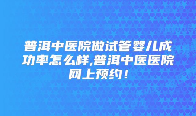普洱中医院做试管婴儿成功率怎么样,普洱中医医院网上预约！