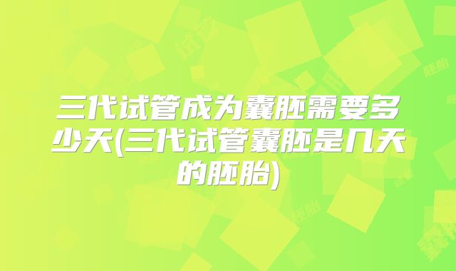 三代试管成为囊胚需要多少天(三代试管囊胚是几天的胚胎)