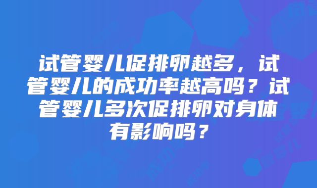 试管婴儿促排卵越多，试管婴儿的成功率越高吗？试管婴儿多次促排卵对身体有影响吗？
