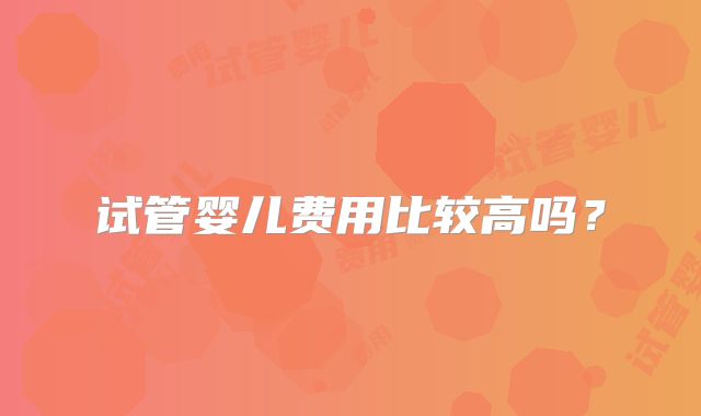 试管婴儿费用比较高吗？