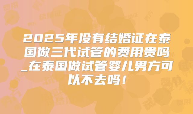 2025年没有结婚证在泰国做三代试管的费用贵吗_在泰国做试管婴儿男方可以不去吗！