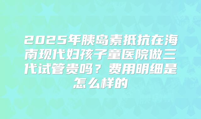2025年胰岛素抵抗在海南现代妇孩子童医院做三代试管贵吗？费用明细是怎么样的